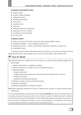 CompetenÆe dezvoltate la elevi:
■ gândire criticå;
■ analizå, sintezå çi evaluare;
■ redactare de texte;
■ formulare de întrebåri;
■ comunicare;
■ ascultare activå;
■ observare;
■ utilizarea tehnicii de înregistrare;
■ organizare çi lucru în echipå;
■ de realizare a unei prezentåri;
■ de scris çi citit.
Evaluarea elevilor
În cadrul unor proiecte de istorie oralå, elevii sunt evaluaÆi având în vedere:
■ produsele activitåÆilor – texte, fotografii, portofolii etc.;
■ procesele care au loc – selecÆie, documentare, transcriere, observare, cercetare etc.;
■ competenÆele vizate.
Proiectele de istorie oralå se realizeazå în cadrul mai multor arii curriculare çi necesitå un efort de
echipå la nivelul çcolii. S-au dezvoltat cu mare succes în comunitåÆile rurale multiculturale.
Teme de reflecÆie
a) PlanificaÆi împreunå cu colegii din alte arii curriculare un proiect de istorie oralå parcurgând urmå-
toarele etape:
1. stabilirea obiectivelor çi rezultatelor açteptate;
2. determinarea ariilor curriculare în care se încadreazå proiectul;
3. stabilirea etapelor
– alegerea subiectului;
– pregåtirea (cercetare preliminarå, exersarea tehnicilor de observaÆie çi interviu);
– realizarea interviului;
– realizarea çi prezentarea produselor;
4. stabilirea resurselor umane çi materiale necesare;
5. descrierea activitåÆilor;
6. stabilirea modalitåÆilor de evaluare a elevilor.
b) Folosind observaÆiile referitoare la interviu çi exemplul dat, construiÆi un ghid de interviu pentru
subiectul ales.
Cea mai importantå parte a proiectului de istorie oralå este interviul.Elevul care intervieveazå trebuie så
încurajeze persoana så îçi spunå povestea cât mai detaliat cu putinÆå. Întrebårile pe care le utilizeazå
intervievatorul trebuie så fie bine pregåtite si så ofere posibilitatea obÆinerii informaÆiilor necesare.Ele se
pot structura într-un ghid de interviu.Pentru ca interviul så se desfåçoare în condiÆii bune, este nevoie så
se exerseze tehnica interviului cu grupul de elevi ce participå la proiect.
37
Contextualizarea învåÆårii – perspective, direcÆii, exemple de bune practici
 