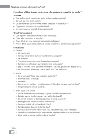 Exemplu de ghid de interviu pentru tema „Comunitatea çi povestirile de familie“7
Açezarea
■ Cine au fost primii oameni care au locuit în aceastå comunitate?
■ De unde au venit aceçti oameni?
■ Cât de veche este cea mai veche clådire, cine çi de ce a construit-o?
■ Ce povestire çtiÆi despre aceastå localitate?
■ Îmi puteÆi spune o legendå despre sat/comunå?
Oraçul/ comuna /satul
■ Cum a primit localitatea numele pe care îl are aståzi?
■ Ce i-a adus pe oameni în acest loc?
■ Acum 50 de ani erau mai mulÆi oameni aici decât acum?
■ Prin ce diferå çi prin ce se aseamånå aceastå localitate cu alte locuri din apropiere?
Comunitatea
A. Oamenii
❍ AÆi crescut aici?
❍ Care au fost prietenii dumneavoastrå cei mai apropiaÆi?
❍ Ce aÆi fåcut?
❍ Sunt oameni care s-au mutat în sau din comunitate?
❍ Sunt oameni celebri care au tråit aici çi cine sunt aceçtia?
❍ ÇtiÆi så fi existat vreun povestitor foarte bun? Dacå da, povestiÆi-mi despre el / ea.
❍ Au fost oameni neobiçnuiÆi care au locuit aici? Cine au fost ei?
B. Munca
❍ Ce se lucra aici? (Care erau ocupaÆiile oamenilor?)
❍ Dumneavoastrå ce fåceaÆi?
❍ Cum era?
❍ Care a fost cel mai bun / prost / amuzant / înfricoçåtor lucru pe care l-aÆi fåcut?
❍ Îmi puteÆi spune cum aÆi ajuns så...
C. RelaÆii sociale çi de familie
❍ Cât de departe în timp cunoaçteÆi originile familiei dumneavoastrå?
❍ Existå o parte a familiei dvs care pare så fie dominantå?
❍ Ce poveçti au ajuns la dumneavoastrå de la bunici çi pårinÆi?
❍ Existå persoane notorii în trecutul familiei dvs.?
❍ Cum s-au întâlnit pårinÆii sau bunicii dvs.?
❍ Sunt poveçti de dragoste în familia dvs.?
❍ Care sunt evenimentele istorice care v-au afectat familia çi ce s-a întâmplat?
❍ Cum sårbåtoreçte familia dvs. evenimentele speciale çi sårbåtorile tradiÆionale?
❍ Unde locuiesc cei mai mulÆi membri ai familiei?
38
Adaptarea curriculum-ului la contextul rural
7
idem
 