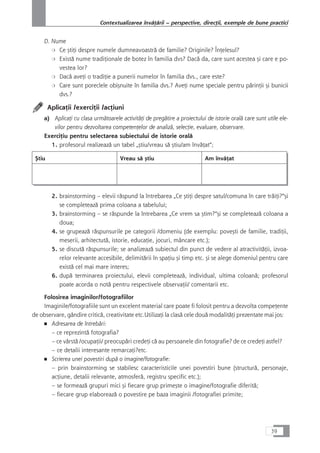 D. Nume
❍ Ce çtiÆi despre numele dumneavoastrå de familie? Originile? ÎnÆelesul?
❍ Existå nume tradiÆionale de botez în familia dvs? Dacå da, care sunt acestea çi care e po-
vestea lor?
❍ Dacå aveÆi o tradiÆie a punerii numelor în familia dvs., care este?
❍ Care sunt poreclele obiçnuite în familia dvs.? AveÆi nume speciale pentru pårinÆii çi bunicii
dvs.?
AplicaÆii /exerciÆii /acÆiuni
a) AplicaÆi cu clasa urmåtoarele activitåÆi de pregåtire a proiectului de istorie oralå care sunt utile ele-
vilor pentru dezvoltarea competenÆelor de analizå, selecÆie, evaluare, observare.
ExerciÆiu pentru selectarea subiectului de istorie oralå
1. profesorul realizeazå un tabel „çtiu/vreau så çtiu/am învåÆat“;
Çtiu Vreau så çtiu Am învåÆat
2. brainstorming – elevii råspund la întrebarea „Ce çtiÆi despre satul/comuna în care tråiÆi?“çi
se completeazå prima coloana a tabelului;
3. brainstorming – se råspunde la întrebarea „Ce vrem sa çtim?“çi se completeazå coloana a
doua;
4. se grupeazå råspunsurile pe categorii /domeniu (de exemplu: poveçti de familie, tradiÆii,
meserii, arhitectutå, istorie, educaÆie, jocuri, mâncare etc.);
5. se discutå råspunsurile; se analizeazå subiectul din punct de vedere al atractivitåÆii, izvoa-
relor relevante accesibile, delimitårii în spaÆiu çi timp etc. çi se alege domeniul pentru care
existå cel mai mare interes;
6. dupå terminarea proiectului, elevii completeazå, individual, ultima coloanå; profesorul
poate acorda o notå pentru respectivele observaÆii/ comentarii etc.
Folosirea imaginilor/fotografiilor
Imaginile/fotografiile sunt un excelent material care poate fi folosit pentru a dezvolta compeÆente
de observare, gândire criticå, creativitate etc.UtilizaÆi la claså cele douå modalitåÆi prezentate mai jos:
■ Adresarea de întrebåri:
– ce reprezintå fotografia?
– ce vârstå /ocupaÆii/ preocupåri credeÆi cå au persoanele din fotografie? de ce credeÆi astfel?
– ce detalii interesante remarcaÆi?etc.
■ Scrierea unei povestiri dupå o imagine/fotografie:
– prin brainstorming se stabilesc caracteristicile unei povestiri bune (structurå, personaje,
acÆiune, detalii relevante, atmosferå, registru specific etc.);
– se formeazå grupuri mici çi fiecare grup primeçte o imagine/fotografie diferitå;
– fiecare grup elaboreazå o povestire pe baza imaginii /fotografiei primite;
39
Contextualizarea învåÆårii – perspective, direcÆii, exemple de bune practici
 