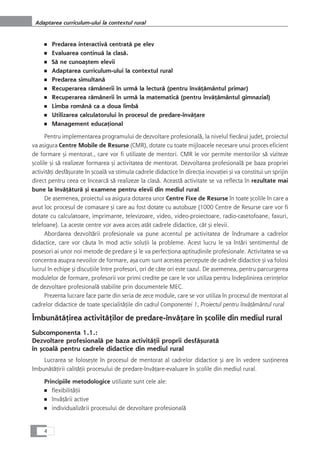 ■ Predarea interactivå centratå pe elev
■ Evaluarea continuå la claså.
■ Så ne cunoaçtem elevii
■ Adaptarea curriculum-ului la contextul rural
■ Predarea simultanå
■ Recuperarea råmânerii în urmå la lecturå (pentru învåÆåmântul primar)
■ Recuperarea råmânerii în urmå la matematicå (pentru învåÆåmântul gimnazial)
■ Limba românå ca a doua limbå
■ Utilizarea calculatorului în procesul de predare-învåÆare
■ Management educaÆional
Pentru implementarea programului de dezvoltare profesionalå, la nivelul fiecårui judeÆ, proiectul
va asigura Centre Mobile de Resurse (CMR), dotate cu toate mijloacele necesare unui proces eficient
de formare çi mentorat., care vor fi utilizate de mentori. CMR le vor permite mentorilor så viziteze
çcolile çi så realizeze formarea çi activitatea de mentorat. Dezvoltarea profesionalå pe baza propriei
activitåÆi desfåçurate în çcoalå va stimula cadrele didactice în direcÆia inovaÆiei çi va constitui un sprijin
direct pentru ceea ce încearcå så realizeze la claså. Aceastå activitate se va reflecta în rezultate mai
bune la învåÆåturå çi examene pentru elevii din mediul rural.
De asemenea, proiectul va asigura dotarea unor Centre Fixe de Resurse în toate çcolile în care a
avut loc procesul de comasare çi care au fost dotate cu autobuze (1000 Centre de Resurse care vor fi
dotate cu calculatoare, imprimante, televizoare, video, video-proiectoare, radio-casetofoane, faxuri,
telefoane). La aceste centre vor avea acces atât cadrele didactice, cât çi elevii.
Abordarea dezvoltårii profesionale va pune accentul pe activitatea de îndrumare a cadrelor
didactice, care vor cåuta în mod activ soluÆii la probleme. Acest lucru le va întåri sentimentul de
posesori ai unor noi metode de predare çi le va perfecÆiona aptitudinile profesionale. Activitatea se va
concentra asupra nevoilor de formare, aça cum sunt acestea percepute de cadrele didactice çi va folosi
lucrul în echipe çi discuÆiile între profesori, ori de câte ori este cazul. De asemenea, pentru parcurgerea
modulelor de formare, profesorii vor primi credite pe care le vor utiliza pentru îndeplinirea cerinÆelor
de dezvoltare profesionalå stabilite prin documentele MEC.
Prezenta lucrare face parte din seria de zece module, care se vor utiliza în procesul de mentorat al
cadrelor didactice de toate specialitåÆile din cadrul Componentei 1, Proiectul pentru învåÆåmântul rural
ÎmbunåtåÆirea activitåÆilor de predare-învåÆare în çcolile din mediul rural
Subcomponenta 1.1.:
Dezvoltare profesionalå pe baza activitåÆii proprii desfåçuratå
în çcoalå pentru cadrele didactice din mediul rural
Lucrarea se foloseçte în procesul de mentorat al cadrelor didactice çi are în vedere susÆinerea
îmbunåtåÆirii calitåÆii procesului de predare-învåÆare-evaluare în çcolile din mediul rural.
Principiile metodologice utilizate sunt cele ale:
■ flexibilitåÆii
■ învåÆårii active
■ individualizårii procesului de dezvoltare profesionalå
4
Adaptarea curriculum-ului la contextul rural
 