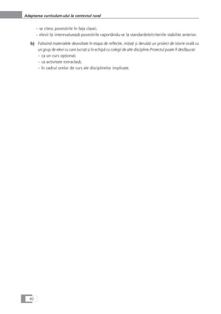 – se citesc povestirile în faÆa clasei;
– elevii îçi interevalueazå povestirile raportându-se la standardele/criteriile stabilite anterior.
b) Folosind materialele dezvoltate în etapa de reflecÆie, iniÆiaÆi çi derulaÆi un proiect de istorie oralå cu
un grup de elevi cu care lucraÆi çi în echipå cu colegii de alte discipline.Proiectul poate fi desfåçurat:
– ca un curs opÆional;
– ca activitate extraclaså;
– în cadrul orelor de curs ale disciplinelor implicate.
40
Adaptarea curriculum-ului la contextul rural
 