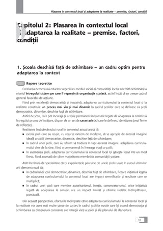 Capitolul 2: Plasarea în contextul local
çi adaptarea la realitate – premise, factori,
condiÆii
1. Çcoala deschiså faÆå de schimbare – un cadru optim pentru
adaptarea la context
Repere teoretice
Corelarea demersului educativ al çcolii cu mediul social al comunitåÆii locale necesitå schimbåri la
nivelul întregului sistem pe care îl reprezintå organizaÆia çcolarå, astfel încât så se creeze cadrul
general favorabil de acÆiune.
Fiind prin excelenÆå democraticå çi inovativå, adaptarea curriculumului la contextul local çi la
realitate constituie un proces mai viu çi mai dinamic în cadrul çcolilor care se definesc ca çcoli
democratice, dinamice, deschise faÆå de schimbare.
Astfel de çcoli, care pot încuraja çi susÆine permanent iniÆiativele legate de adaptarea la context a
întregului proces de învåÆare, dispun de un set de caracteristici care le definesc identitatea (vezi Teme
de reflecÆie) .
Realitatea învåÆåmântului rural în contextul actual aratå cå:
■ existå çcoli care au reuçit, cu resurse extrem de modeste, så se apropie de aceastå imagine
idealå a çcolii democratice, dinamice, deschise faÆå de schimbare;
■ în cadrul unor çcoli, care au izbutit så traducå în fapt aceastå imagine, adaptarea curriculu-
mului vine de la sine, fiind o permanenÆå în întreaga viaÆå a çcolii;
■ în asemenea çcoli, adaptarea curriculumului la contextul local îçi gåseçte locul într-un mod
firesc, fiind asumatå de cåtre majoritatea membrilor comunitåÆii çcolare.
Atât literatura de specialitate cât çi experienÆele parcurse de unele çcoli rurale în cursul ultimilor
ani demonstreazå cå:
■ în cadrul unei çcoli democratice, dinamice, deschise faÆå de schimbare, fiecare iniÆiativå legatå
de adaptarea curriculumului la contextul local are impact semnificativ çi rezultate care se
multiplicå;
■ în cadrul unei çcoli care menÆine autoritarismul, inerÆia, conservatorismul, orice iniÆiativå
legatå de adaptarea la context are un impact limitat çi råmîne izolatå, întîmplåtoare,
punctualå.
Din aceastå perspectivå, eforturile îndreptate cåtre adaptarea curriculumului la contextul local çi
la realitate vor avea mai multe çanse de succes în cadrul çcolilor rurale care îçi asumå democraÆia çi
schimbarea ca dimensiuni constante ale întregii vieÆi a çcolii çi ale planului de dezvoltare.
41
Plasarea în contextul local çi adaptarea la realitate – premise, factori, condiÆii
 