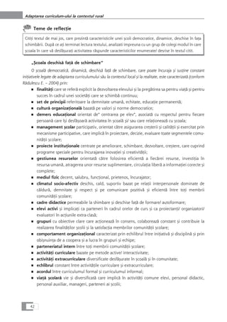 Teme de reflecÆie
CitiÆi textul de mai jos, care prezintå caracteristicile unei çcoli democratice, dinamice, deschise în faÆa
schimbårii. Dupå ce aÆi terminat lectura textului, analizati impreuna cu un grup de colegi modul în care
çcoala în care vå desfåçuraÆi activitatea råspunde caracteristicilor enumerate/ desrise în textul citit.
„Çcoala deschiså faÆå de schimbare“
O çcoalå democraticå, dinamicå, deschiså faÆå de schimbare, care poate încuraja çi susÆine constant
iniÆiativele legate de adaptarea curriculumului såu la contextul local çi la realitate, este caracterizatå (conform
Rådulescu E. – 2004) prin:
■ finalitåÆi care se referå explicit la dezvoltarea elevului çi la pregåtirea sa pentru viaÆå çi pentru
succes în cadrul unei societåÆi care se schimbå continuu;
■ set de principii referitoare la demnitate umanå, echitate, educaÆie permanentå;
■ culturå organizaÆionalå bazatå pe valori çi norme democratice;
■ demers educaÆional orientat de“ centrarea pe elev“, asociatå cu respectul pentru fiecare
persoanå care îçi desfåçoarå activitatea în çcoalå çi/ sau care relaÆioneazå cu çcoala;
■ management çcolar participativ, orientat cåtre asigurarea creçterii çi calitåÆii çi exercitat prin
mecanisme participative, care implicå în proiectare, decizie, evaluare toate segmentele comu-
nitåÆii çcolare;
■ proiecte instituÆionale centrate pe ameliorare, schimbare, dezvoltare, creçtere, care cuprind
programe speciale pentru încurajarea inovaÆiei çi creativitåÆii;
■ gestiunea resurselor orientatå cåtre folosirea eficientå a fiecårei resurse, investiÆia în
resursa umanå, atragerea unor resurse suplimentare, circulaÆia liberå a informaÆiei corecte çi
complete;
■ mediul fizic decent, salubru, funcÆional, prietenos, încurajator;
■ climatul socio-afectiv deschis, cald, suportiv bazat pe relaÆii interpersonale dominate de
cåldurå, demnitate çi respect çi pe comunicare pozitivå çi eficientå între toÆi membrii
comunitåÆii çcolare;
■ cadre didactice permeabile la shimbare çi deschise faÆå de formare/ autoformare;
■ elevi activi çi implicaÆi ca parteneri în cadrul orelor de curs çi ca proiectanÆi/ organizatori/
evaluatori în acÆiunile extra-claså;
■ grupuri cu obiective clare care acÆioneazå în consens, colaboreazå constant çi contribuie la
realizarea finalitåÆilor çcolii çi la satisfacÆia membrilor comunitåÆii çcolare;
■ comportament organizaÆional caracterizat prin echilibrul între iniÆiativå çi disciplinå çi prin
obiçnuinÆa de a coopera çi a lucra în grupuri çi echipe;
■ parteneriatul intern între toÆi membrii comunitåÆii çcolare;
■ activitåÆi curriculare bazate pe metode active/ interactivitate;
■ activitåÆi extracurriculare diversificate desfåçurate în çcoalå çi în comunitate;
■ echlibrul constant între activitåÆile curriculare çi extracurriculare;
■ acordul între curriculumul formal çi curriculumul informal;
■ viaÆå çcolarå vie çi diversificatå care implicå în activitåÆi comune elevi, personal didactic,
personal auxiliar, manageri, parteneri ai çcolii;
42
Adaptarea curriculum-ului la contextul rural
 