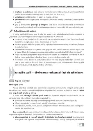 ■ implicare çi participare realå a tuturor membrilor comunitåÆii çcolare, în virtutea satisfacÆiei
pe care le-o conferå activitåÆile çcolare çi viaÆa çcolii cea de zi cu zi;
■ unitatea comunitåÆii çcolare în raport cu mediul exterior;
■ parteneriatul çcolii cu persoane/ instituÆii din comunitate çi relaÆii constante cu mediul extern
al çcolii;
■ grijå çi efort pentru prestigiu çi imagine, care au ca surså calitatea realå a demersului
educaÆional çi contribuÆia çcolii la rezolvarea problemelor comunitåÆii çi la succesul copiilor såi.
AplicaÆii /exerciÆii /acÆiuni
În cadrul unei întâlniri cu un grup de elevi din çcoala în care vå desfåçuraÆi activitatea, organizaÆi o
„sesiune de lucru“ centratå pe caracteristicile çcolii deschise faÆå de schimbare.
■ prezentaÆi în faÆa elevilor lista de caracteristici pe care aÆi citit-o anterior (vezi Teme de reflecÆie)
cu ajutorul unei plançe pe care o låsaÆi expuså la vedere;
■ împårÆiÆi grupul de elevi în grupuri mici çi explicaÆi obiectivele urmårite çi modalitatea de lucru
în cadrul sesiunii;
■ daÆi ca temå comunå de lucru pentru toate grupurile mici „identificarea unor måsuri/ acÆiuni care
ar putea så facå din çcoala dumneavoastrå o çcoalå democraticå, deschiså în faÆa schimbårii“;
■ rugaÆi fiecare grup så prezinte måsurile/ acÆiunile pe care le-a identificat çi sintetizaÆi-le într-o
listå pe care o alcåtuiÆi pe måsurå ce fiecare grup prezintå concluziile sale;
■ moderaÆi o scurtå discuÆie în cadrul cåreia elevii vor vorbi despre modalitåÆile concrete prin
care ei pot contribui în mod direct la transformarea çcolii dumneavoastrå într-o çcoalå
democraticå, dinamicå, deschså faÆå de schimbare.
2. Strategiile çcolii – diminuarea rezistenÆei faÆå de schimbare
Repere teoretice
Strategiile çcolii
Aceeaçi abordare holisticå, care determinå necesitatea curriculumului integrat, genereazå çi
necesitatea de a plasa orice iniÆiativå legatå de adaptarea curriculumului la contextul local în cadrul
mai larg al çcolii privite ca întreg.
În acest sens, strategia fiecårei çcoli rurale în domeniul adaptårii curriculumului såu la
contextul local çi la realitate trebuie så se regåseascå în:
■ planul de dezvoltare çcolarå çi proiectele/ programele/ planurile care decurg din el;
■ oferta curricularå çi extracurricularå a çcolii, privitå ca un tot unitar;
■ setul de valori, norme, reguli, acÆiuni, comportamente care definesc cultura çcolii çi comporta-
mentul såu organizaÆional.
Ca o consecinÆå, pentru a contribui în mod autentic la realizarea obiectivelor fiecårei çcoli rurale,
iniÆiativele legate de adaptarea curriculumului la contextul local trebuie:
■ så porneascå de la reperele stabilite în Proiectul de dezvoltare çcolarå, ca „instrument
managerial care cuprinde componentele de nivel strategic, tactic çi operaÆional; se referå la
43
Plasarea în contextul local çi adaptarea la realitate – premise, factori, condiÆii
 