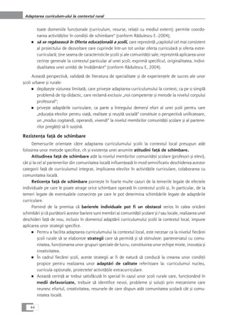 toate domeniile funcÆionale (curriculum, resurse, relaÆii cu mediul extern); permite coordo-
narea activitåÆilor în condiÆii de schimbare“ (conform Rådulescu E.-2004);
■ så se regåseascå în Oferta educaÆionalå a çcolii, care reprezintå „capitolul cel mai consistent
al proiectului de dezvoltare care cuprinde într-un tot unitar oferta curricularå çi oferta extre-
curricularå; Æine seama de caracteristicile çcolii çi ale comunitåÆii sale; reprezintå aplicarea unor
cerinÆe generale la contextul particular al unei çcoli; exprimå specificul, originalitatea, indivi-
dualitatea unei unitåÆi de învåÆåmânt“ (conform Rådulescu E, 2004).
Aceastå perspectivå, validatå de literatura de specialitate çi de experienÆele de succes ale unor
çcoli urbane çi rurale:
■ depåçeçte viziunea limitatå, care priveçte adaptarea curriculumului la context, ca pe o simplå
problemå de tip didactic, care reclamå exclusiv „noi competenÆe çi metode la nivelul corpului
profesoral“;
■ priveçte adaptårile curriculare, ca parte a întregului demers/ efort al unei çcoli pentru care
„educaÆia elevilor pentru viaÆå, realitate çi reuçitå socialå“ constituie o perspectivå unificatoare,
un „modus cogitandi, operandi, vivendi“ la nivelul membrilor comunitåÆii çcolare çi al partene-
rilor pregåtiÆi så îi susÆinå.
RezistenÆa faÆå de schimbare
Demersurile orientate cåtre adaptarea curriculumului çcolii la contextul local presupun atât
folosirea unor metode specifice, cît çi existenÆa unei anumite atitudini faÆå de schimbare.
Atitudinea faÆå de schimbare atât la nivelul membrilor comunitåÆii çcolare (profesori çi elevi),
cât çi la cel al partenerilor din comunitatea localå influenÆeazå în mod semnificativ deschiderea acestor
categorii faÆå de curriculumul integrat, implicarea elevilor în activitåÆile curriculare, colaborarea cu
comunitatea localå.
ReticenÆa faÆå de schimbare porneçte în foarte multe cazuri de la temerile legate de efectele
individuale pe care le poate atrage orice schimbare operatå în contextul çcolii çi, în particular, de la
temeri legate de eventualele consecinÆe pe care le pot determina schimbårile legate de adaptårile
curriculare.
Pornind de la premisa cå barierele individuale pot fi un obstacol serios în calea oricårei
schimbåri çi cå purtåtorii acestor bariere sunt membri ai comunitåÆii çcolare çi / sau locale, realizarea unei
deschideri faÆå de nou, inclusiv în domeniul adaptårii curriculumului çcolii la contextul local, impune
aplicarea unor strategii specifice.
■ Pentru a facilita adaptarea curriculumului la contextul local, este necesar ca la nivelul fiecårei
çcoli rurale så se elaboreze strategii care så permitå çi så stimuleze: parteneriatul cu comu-
nitatea, funcÆionarea unor grupuri speciale de lucru, constituirea unor echipe mixte, inovaÆia çi
creativitatea.
■ În cadrul fiecårei çcoli, aceste strategii ar fi de naturå så conducå la crearea unor condiÆii
propice pentru realizarea unor adaptåri de calitate referitoare la: curriculumul nucleu,
curricula opÆionale, proiectele/ activitåÆile extracurriculare.
■ Aceastå cerinÆå ar trebui satisfåcutå în special în cazul unor çcoli rurale care, funcÆionând în
medii defavorizate, trebuie så identifice nevoi, probleme çi soluÆii prin mecanisme care
reunesc efortul, creativitatea, resursele de care dispun atât comunitatea çcolarå cât çi comu-
nitatea localå.
44
Adaptarea curriculum-ului la contextul rural
 