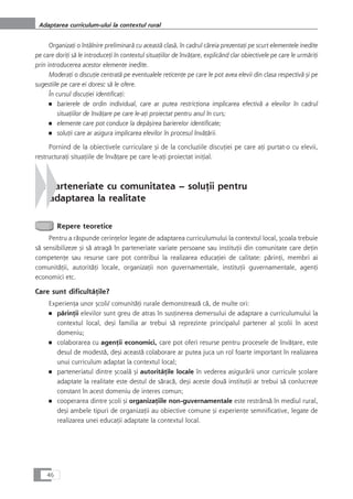 OrganizaÆi o întâlnire preliminarå cu aceastå claså, în cadrul cåreia prezentaÆi pe scurt elementele inedite
pe care doriÆi så le introduceÆi în contextul situaÆiilor de învåÆare, explicând clar obiectivele pe care le urmåriÆi
prin introducerea acestor elemente inedite.
ModeraÆi o discuÆie centratå pe eventualele reticenÆe pe care le pot avea elevii din clasa respectivå çi pe
sugestiile pe care ei doresc så le ofere.
În cursul discuÆiei identificaÆi:
■ barierele de ordin individual, care ar putea restricÆiona implicarea efectivå a elevilor în cadrul
situaÆiilor de învåÆare pe care le-aÆi proiectat pentru anul în curs;
■ elemente care pot conduce la depåçirea barierelor identificate;
■ soluÆii care ar asigura implicarea elevilor în procesul învåÆårii.
Pornind de la obiectivele curriculare çi de la concluziile discuÆiei pe care aÆi purtat-o cu elevii,
restructuraÆi situaÆiile de învåÆare pe care le-aÆi proiectat iniÆial.
3. Parteneriate cu comunitatea – soluÆii pentru
adaptarea la realitate
Repere teoretice
Pentru a råspunde cerinÆelor legate de adaptarea curriculumului la contextul local, çcoala trebuie
så sensibilizeze çi så atragå în parteneriate variate persoane sau instituÆii din comunitate care deÆin
competenÆe sau resurse care pot contribui la realizarea educaÆiei de calitate: pårinÆi, membri ai
comunitåÆii, autoritåÆi locale, organizaÆii non guvernamentale, instituÆii guvernamentale, agenÆi
economici etc.
Care sunt dificultåÆile?
ExperienÆa unor çcoli/ comunitåÆi rurale demonstreazå cå, de multe ori:
■ pårinÆii elevilor sunt greu de atras în susÆinerea demersului de adaptare a curriculumului la
contextul local, deçi familia ar trebui så reprezinte principalul partener al çcolii în acest
domeniu;
■ colaborarea cu agenÆii economici, care pot oferi resurse pentru procesele de învåÆare, este
desul de modestå, deçi aceastå colaborare ar putea juca un rol foarte important în realizarea
unui curriculum adaptat la contextul local;
■ parteneriatul dintre çcoalå çi autoritåÆile locale în vederea asigurårii unor curricule çcolare
adaptate la realitate este destul de såracå, deçi aceste douå instituÆii ar trebui så conlucreze
constant în acest domeniu de interes comun;
■ cooperarea dintre çcoli çi organizaÆiile non-guvernamentale este restrânså în mediul rural,
deçi ambele tipuri de organizaÆii au obiective comune çi experienÆe semnificative, legate de
realizarea unei educaÆii adaptate la contextul local.
46
Adaptarea curriculum-ului la contextul rural
 