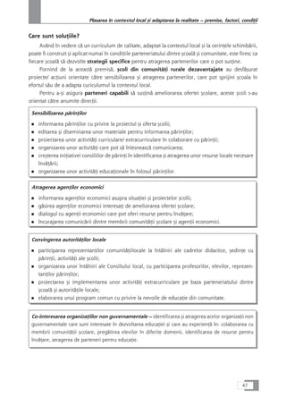 Care sunt soluÆiile?
Având în vedere cå un curriculum de calitate, adaptat la contextul local çi la cerinÆele schimbårii,
poate fi construit çi aplicat numai în condiÆiile parteneriatului dintre çcoalå çi comunitate, este firesc ca
fiecare çcoalå så dezvolte strategii specifice pentru atragerea partenerilor care o pot susÆine.
Pornind de la aceastå premiså, çcoli din comunitåÆi rurale dezavantajate au desfåçurat
proiecte/ acÆiuni orientate cåtre sensibilizarea çi atragerea partenerilor, care pot sprijini çcoala în
efortul såu de a adapta curiculumul la contextul local.
Pentru a-çi asigura parteneri capabili så susÆinå ameliorarea ofertei çcolare, aceste çcoli s-au
orientat cåtre anumite direcÆii.
Sensibilizarea pårinÆilor
■ informarea pårinÆilor cu privire la proiectul çi oferta çcolii;
■ editarea çi diseminarea unor materiale pentru informarea pårinÆilor;
■ proiectarea unor activitåÆi curriculare/ extracurriculare în colaborare cu pårinÆii;
■ organizarea unor activitåÆi care pot så înlesneascå comunicarea;
■ creçterea iniÆiativei consiliilor de pårinÆi în identificarea çi atragerea unor resurse locale necesare
învåÆårii;
■ organizarea unor activitåÆi educaÆionale în folosul pårinÆilor.
Atragerea agenÆilor economici
■ informarea agenÆilor economici asupra situaÆiei çi proiectelor çcolii;
■ gåsirea agenÆilor economici interesaÆi de ameliorarea ofertei çcolare;
■ dialogul cu agenÆii economici care pot oferi resurse pentru învåÆare;
■ încurajarea comunicårii dintre membrii comunitåÆii çcolare çi agenÆii economici.
Convingerea autoritåÆilor locale
■ participarea reprezentanÆilor comunitåÆiilocale la întâlniri ale cadrelor didactice, çedinÆe cu
pårinÆii, activitåÆi ale çcolii;
■ organizarea unor întâlniri ale Consiliului local, cu participarea profesorilor, elevilor, reprezen-
tanÆilor pårinÆilor;
■ proiectarea çi implementarea unor activitåÆi extracurriculare pe baza parteneriatului dintre
çcoalå çi autoritåÆile locale;
■ elaborarea unui program comun cu privire la nevoile de educaÆie din comunitate.
Co-interesarea organizaÆiilor non guvernamentale – identificarea çi atragerea acelor organizaÆii non
guvernamentale care sunt interesate în dezvoltarea educaÆiei çi care au experienÆå în: colaborarea cu
membrii comunitåÆii çcolare, pregåtirea elevilor în diferite domenii, identificarea de resurse pentru
învåÆare, atragerea de parteneri pentru educaÆie.
47
Plasarea în contextul local çi adaptarea la realitate – premise, factori, condiÆii
 