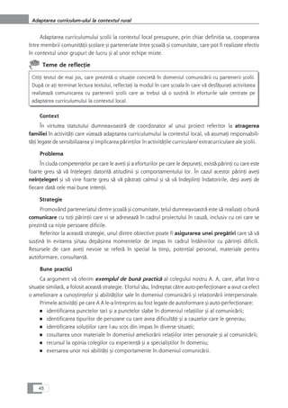 Adaptarea curriculumului çcolii la contextul local presupune, prin chiar definiÆia sa, cooperarea
între membrii comunitåÆii çcolare çi parteneriate între çcoalå çi comunitate, care pot fi realizate efectiv
în contextul unor grupuri de lucru çi al unor echipe mixte.
Teme de reflecÆie
CitiÆi textul de mai jos, care prezintå o situaÆie concretå în domeniul comunicårii cu partenerii çcolii.
Dupå ce aÆi terminat lectura textului, reflectaÆi la modul în care çcoala în care vå desfåçuraÆi activitatea
realizeazå comunicarea cu partenerii çcolii care ar trebui så o susÆinå în eforturile sale centrate pe
adaptarea curriculumului la contextul local.
Context
În virtutea statutului dumneavoastrå de coordonator al unui proiect referitor la atragerea
familiei în activitåÆi care vizeazå adaptarea curriculumului la contextul local, vå asumaÆi responsabili-
tåÆi legate de sensibilizarea çi implicarea pårinÆilor în activitåÆile curriculare/ extracurriculare ale çcolii.
Problema
În ciuda competenÆelor pe care le aveÆi çi a eforturilor pe care le depuneÆi, existå pårinÆi cu care este
foarte greu så vå înÆelegeÆi datoritå atitudinii çi comportamentului lor. În cazul acestor pårinÆi aveÆi
neînÆelegeri çi vå vine foarte greu så vå påstraÆi calmul çi så vå îndeplinÆi îndatoririle, deçi aveÆi de
fiecare datå cele mai bune intenÆii.
Strategie
Promovând parteneriatul dintre çcoalå çi comunitate, Æelul dumneavoastrå este så realizaÆi o bunå
comunicare cu toÆi pårinÆii care vi se adreseazå în cadrul proiectului în cauzå, inclusiv cu cei care se
prezintå ca niçte persoane dificile.
Referitor la aceastå strategie, unul dintre obiective poate fi asigurarea unei pregåtiri care så vå
susÆinå în evitarea çi/sau depåçirea momentelor de impas în cadrul întâlnirilor cu pårinÆii dificili.
Resursele de care aveÆi nevoie se referå în special la timp, potenÆial personal, materiale pentru
autoformare, consultanÆå.
Bune practici
Ca argument vå oferim exemplul de bunå practicå al colegului nostru A. A, care, aflat într-o
situaÆie similarå, a folosit aceastå strategie. Efortul såu, îndreptat cåtre auto-perfecÆionare a avut ca efect
o ameliorare a cunoçtinÆelor çi abilitåÆilor sale în domeniul comunicårii çi relaÆionårii interpersonale.
Primele activitåÆi pe care A A le-a întreprins au fost legate de autoformare çi auto-perfecÆionare:
■ identificarea punctelor tari çi a punctelor slabe în domeniul relaÆiilor çi al comunicårii;
■ identificarea tipurilor de persoane cu care avea dificultåÆi çi a cauzelor care le generau;
■ identificarea soluÆiilor care l-au scos din impas în diverse situaÆii;
■ cosultarea unor materiale în domeniul ameliorårii relaÆiilor inter personale çi al comunicårii;
■ recursul la opinia colegilor cu experienÆå çi a specialiçtilor în domeniu;
■ exersarea unor noi abilitåÆi çi comportamente în domeniul comunicårii.
48
Adaptarea curriculum-ului la contextul rural
 