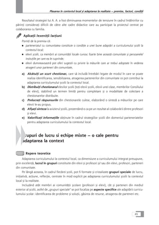 Rezultatul strategiei lui A. A. a fost diminuarea momentelor de tensiune în cadrul întâlnirilor cu
pårinÆi consideraÆi dificili de cåtre alte cadre didactice care au participat la proiectul centrat pe
colaborarea cu familia.
AplicaÆii /exerciÆii /acÆiuni
PorniÆi de la premisa cå:
■ parteneriatul cu comunitatea constituie o condiÆie a unei bune adaptåri a curriculumului çcolii la
contextul local;
■ elevii çcolii, ca membrii ai comunitåÆii locale cunosc foarte bine aceastå comunitate çi persoanele/
insituÆiile pe care ea le cuprinde;
■ elevii dumneavoastrå pot oferi sugestii cu privire la måsurile care ar trebui adoptate în vederea
atragerii unor parteneri din comunitate,
a) AlcåtuiÆi un scurt chestionar, care så includå întrebåri legate de modul în care se poate
realiza identificarea, sensibilizarea, atragerea partenerilor din comunitate ce pot contribui la
adaptarea curriculumului çcolii la contextul local.
b) DistribuiÆi chestionarul elevilor çcolii (toÆi elevii çcolii, elevii unei clase, membrilor Consiliului
de elevi), stabilind un termen limitå pentru completare çi o modalitate de colectare a
chestionarelor distribuite.
c) PrelucraÆi råspunsurile din chestionarele culese, elaborând o sintezå a måsurilor pe care
elevii le-au propus.
d) AfiçaÆi sinteza la avizierul çcolii, prezentând-o ca pe un rezultat al colaborårii dintre profesori
çi elevi.
e) ValorificaÆi informaÆiile obÆinute în cadrul strategiilor çcolii din domeniul parteneriatelor
pentru adaptarea curriculumului la contextul local.
4. Grupuri de lucru si echipe mixte – o cale pentru
adaptarea la context
Repere teoretice
Adaptarea curriculumului la contextul local, ca dimensiune a curriculumului integrat presupune,
prin excelenÆå, lucrul în grupuri constituite din elevi çi profesori çi/ sau din elevi, profesori, parteneri
din comunitate.
Pe lângå aceasta, în cadrul fiecårei çcoli, pot fi formate çi cristalizate grupuri speciale de lucru,
iniÆiativå, acÆiune, reflecÆie, centrate în mod explicit pe adaptarea curriculumului çcolii la contextul
local çi la realitate.
Incluzând atât membri ai comunitåÆii çcolare (profesori çi elevi), cât çi parteneri din mediul
exterior al çcolii, astfel de „grupuri speciale“ se pot focaliza pe aspecte specifice ale adaptårii curricu-
lumului çcolar: identificarea de probleme çi soluÆii, gåsirea de resurse, atragerea de parteneri etc.
49
Plasarea în contextul local çi adaptarea la realitate – premise, factori, condiÆii
 