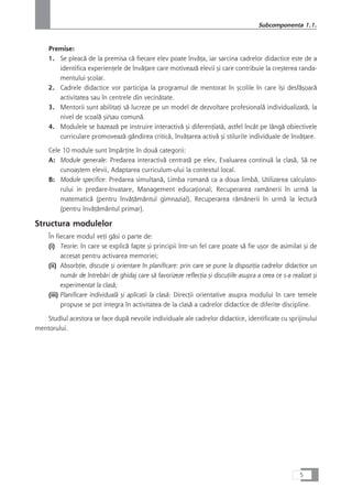 Premise:
1. Se pleacå de la premisa cå fiecare elev poate învåÆa, iar sarcina cadrelor didactice este de a
identifica experienÆele de învåÆare care motiveazå elevii çi care contribuie la creçterea randa-
mentului çcolar.
2. Cadrele didactice vor participa la programul de mentorat în çcolile în care îçi desfåçoarå
activitatea sau în centrele din vecinåtate.
3. Mentorii sunt abilitaÆi så lucreze pe un model de dezvoltare profesionalå individualizatå, la
nivel de scoalå çi/sau comunå.
4. Modulele se bazeazå pe instruire interactivå çi diferenÆiatå, astfel încât pe lângå obiectivele
curriculare promoveazå gândirea criticå, învåÆarea activå çi stilurile individuale de învåÆare.
Cele 10 module sunt împårÆite în douå categorii:
A: Module generale: Predarea interactivå centratå pe elev, Evaluarea continuå la claså, Så ne
cunoaçtem elevii, Adaptarea curriculum-ului la contextul local.
B: Module specifice: Predarea simultanå, Limba romanå ca a doua limbå, Utilizarea calculato-
rului in predare-învatare, Management educaÆional, Recuperarea ramânerii în urmå la
matematicå (pentru învåÆåmântul gimnazial), Recuperarea råmânerii în urmå la lecturå
(pentru învåÆåmântul primar).
Structura modulelor
În fiecare modul veÆi gåsi o parte de:
(i) Teorie: în care se explicå fapte çi principii într-un fel care poate så fie uçor de asimilat çi de
accesat pentru activarea memoriei;
(ii) AbsorbÆie, discuÆie çi orientare în planificare: prin care se pune la dispoziÆia cadrelor didactice un
numår de întrebåri de ghidaj care så favorizeze reflecÆia çi discuÆiile asupra a ceea ce s-a realizat çi
experimentat la claså;
(iii) Planificare individualå çi aplicaÆii la claså: DirecÆii orientative asupra modului în care temele
propuse se pot integra în activitatea de la claså a cadrelor didactice de diferite discipline.
Studiul acestora se face dupå nevoile individuale ale cadrelor didactice, identificate cu sprijinului
mentorului.
5
Subcomponenta 1.1.
 