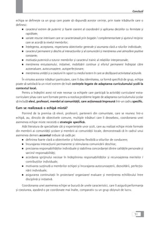 echipa se defineçte ca un grup care poate så råspundå acestor cerinÆe, prin toate tråsåturile care o
definesc:
■ caracterul extrem de puternic çi foarte coerent al coordonårii çi aplicarea deciziilor cu fermitate çi
rapiditate;
■ variate resurse interioare care se caracterizeazå prin bogaÆie / complementaritate çi ajutorul reciproc
care se acordå la nivelul membrilor;
■ înÆelegerea, acceptarea, respectarea obiectivelor generale çi asumarea clarå a rolurilor individuale;
■ caracterul permanent çi deschis al interacÆiunilor çi al comunicårii çi menÆinerea unei atmosfere pozitive
constante;
■ motivaÆia puternicå a tuturor membrilor çi caracterul trainic al relaÆiiilor interpersonale;
■ menÆinerea entuziasmului, iniÆiativei, mobilizårii continue çi efortul permanent îndreptat cåtre
autoevaluare, autocunoaçtere, autoperfecÆionare;
■ menÆinerea unitåÆii çi a coeziunii în raport cu mediul extern în care se desfåçoarå activitatea/ acÆiunile.
În virtutea acestor tråsåturi particulare, care îi dau identitatea, ca formå specificå de grup, echipa
poate så satisfacå la un nivel extrem de înalt cerinÆele legate de adaptarea curriculumului çcolii la
contextul local.
Pentru a îndeplini acest rol este necesar ca echipele care participå la activitåÆi curriculare/ extra-
curriculare çi/sau care sunt formate pentru a rezolva probleme legate de adaptarea curriculumului çcolar
så includå elevi, profesori, membri ai comunitåÆii, care acÆioneazå împreunå într-un cadru specific.
Cum se realizeazå o echipå mixtå?
Pornind de la premisa cå elevii, profesorii, partenerii din comunitate, care se reunesc într-o
echipå, au, dincolo de obiectivele comune, multiple tråsåturi care îi deosebesc, coordonarea unei
asemenea echipe mixte necesitå o strategie specificå.
Atât literatura de specialitate cât çi experienÆele unor çcoli, care au realizat echipe mixte formate
din membrii ai comunitåÆii çcolare çi membrii ai comunitåÆii locale, demonstreazå cå în cadrul unui
asemenea demers accentul trebuie så cadå pe:
■ definirea foarte clarå a obiectivelor çi folosirea flexibilå a stilurilor de conducere;
■ încurajarea interacÆiunii permanente çi stimularea comunicårii deschise;
■ precizarea responsabilitåÆilor individuale çi stabilirea concordanÆei dintre calitåÆile personale çi
sarcini/ responsabilitåÆi;
■ acordarea sprijinului necesar în îndeplinirea responsabilitåÆilor çi recunoaçterea meritelor /
contribuÆiilor individuale;
■ motivarea susÆinutå a membrilor echipei çi încurajarea autocunoaçterii, dezvoltårii, perfecÆio-
nårii individuale;
■ asigurarea continuitaÆii în proiectare/ organizare/ evaluare çi menÆinerea echilibrului între
disciplinå çi iniÆiativå.
Coordonarea unei asemenea echipe se bucurå de unele caracteristici, care îi asigurå performanÆa
çi coeziunea, açezånd-o pe coordonate mai înalte, comparativ cu un grup obiçnuit de lucru.
51
Concluzii
 