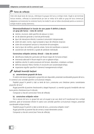 Teme de reflecÆie
CitiÆi cele douå texte de mai jos, referitoare la grupuri de lucru çi echipe mixte. Dupå ce aÆi terminat
lectura textelor, reflectaÆi la caracteristicile pe care ar trebui så le aibå un grup de lucru centrat pe
adaptarea curriculumului la contextul local çi la modul în care ar trebui så acÆionaÆi pentru a construi o
echipå mixtå în acelaçi domreniu.
Dimensiuni/indicatori în funcÆie de care poate fi definit çi descris
un grup (de lucru) – Lista de control
■ mårime, structurå, reÆele specifice de statusuri çi roluri;
■ set de obiective generale çi nivel de performanÆå;
■ tipuri de interacÆiune directå çi caracterul comunicårii interpersonale;
■ sistem de valori, norme, reguli acceptate çi tipuri de influenÆe reciproce;
■ sistem de recompense/ sancÆiuni çi mecanisme de autoreglare;
■ nivel çi tipuri de conflicte, grad de unitate, forme de manifestare a coeziunii;
■ caracteristici ale membrilor çi grade de satisfacÆie individualå.
Construirea echipelor (mixte); direcÆii – Lista de control
■ identificarea tråsåturilor particulare ale fiecarei etape din formarea echipei;
■ intervenÆia adecvatå în fiecare etapå în care se gåseçte echipa;
■ stabilirea rolurilor în cadrul procesului de formare, dezvoltare, cristalizare a echipei;
■ definirea statutului fieårui membru în structurile care caracterizeazå echipa;
■ respectarea regulilor specifice în domeniul managementului echipei.
AplicaÆii /exerciÆii /acÆiuni
a) caracterizarea grupului de lucru
În cadrul unei sesiuni organizate cu grupul de care råspundeÆi, prezentaÆi coordonatele grupului de lucru,
în contextul unor activitåÆi specifice curriculumului integrat.
ÎmpårÆiÆi grupul în perechi çi daÆi ca temå de lucru „construirea unui chestionar pentru caracterizarea
grupurilor de lucru“
RugaÆi perechile så prezinte chestionarele çi alegeÆi împreunå cu membrii grupului întrebårile cele mai
bune pentru chestionarul pus în discuÆie.
ComparaÆi cu lista de control (vezi Teme de reflecÆie)
b) construirea echipelor mixte
Într-o sesiune de lucru cu grupul de care vå ocupaÆi çi pe care doriÆi så îl transformaÆi într-o echipå
autenticå, aptå så funcÆioneze eficient în cadrul unor activitåÆi specifice curriculumului integrat, prezentaÆi
coordonatele echipei (mixte).
ÎmpårÆiÆi grupul în perechi çi daÆi ca temå de lucru „construirea echipelor mixte“.
RugaÆi perechile så prezinte lista de cerinÆe çi notaÆi elementele corecte.
ComparaÆi cu lista de control (vezi Teme de reflecÆie).
52
Adaptarea curriculum-ului la contextul rural
 