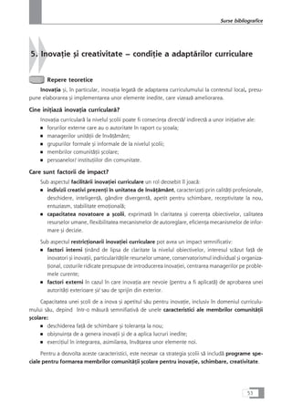 5. InovaÆie çi creativitate – condiÆie a adaptårilor curriculare
Repere teoretice
InovaÆia çi, în particular, inovaÆia legatå de adaptarea curriculumului la contextul local, presu-
pune elaborarea çi implementarea unor elemente inedite, care vizeazå ameliorarea.
Cine iniÆiazå inovaÆia curricularå?
InovaÆia curricularå la nivelul çcolii poate fi consecinÆa directå/ indirectå a unor iniÆiative ale:
■ forurilor externe care au o autoritate în raport cu çcoala;
■ managerilor unitåÆii de învåÆåmânt;
■ grupurilor formale çi informale de la nivelul çcolii;
■ membrilor comunitåÆii çcolare;
■ persoanelor/ instituÆiilor din comunitate.
Care sunt factorii de impact?
Sub aspectul facilitårii inovaÆiei curriculare un rol deosebit îl joacå:
■ indivizii creativi prezenÆi în unitatea de învåÆåmânt, caracterizaÆi prin calitåÆi profesionale,
deschidere, inteligenÆå, gândire divergentå, apetit pentru schimbare, receptivitate la nou,
entuziasm, stabilitate emoÆionalå;
■ capacitatea novatoare a çcolii, exprimatå în claritatea çi coerenÆa obiectivelor, calitatea
resurselor umane, flexibilitatea mecanismelor de autoreglare, eficienÆa mecanismelor de infor-
mare çi decizie.
Sub aspectul restricÆionarii inovaÆiei curriculare pot avea un impact semnificativ:
■ factori interni Æinând de lipsa de claritate la nivelul obiectivelor, interesul scåzut faÆå de
inovatori çi inovaÆii, particularitåÆile resurselor umane, conservatorismul individual çi organiza-
Æional, costurile ridicate presupuse de introducerea inovaÆiei, centrarea managerilor pe proble-
mele curente;
■ factori externi în cazul în care inovaÆia are nevoie (pentru a fi aplicatå) de aprobarea unei
autoritåÆi exterioare çi/ sau de sprijin din exterior.
Capacitatea unei çcoli de a inova çi apetitul såu pentru inovaÆie, inclusiv în domeniul curriculu-
mului såu, depind într-o måsurå semnifiativå de unele caracteristici ale membrilor comunitåÆii
çcolare:
■ deschiderea faÆå de schimbare çi toleranÆa la nou;
■ obiçnuinÆa de a genera inovaÆii çi de a aplica lucruri inedite;
■ exerciÆiul în integrarea, asimilarea, învåÆarea unor elemente noi.
Pentru a dezvolta aceste caracteristici, este necesar ca strategia çcolii så includå programe spe-
ciale pentru formarea membrilor comunitåÆii çcolare pentru inovaÆie, schimbare, creativitate.
53
Surse bibliografice
 