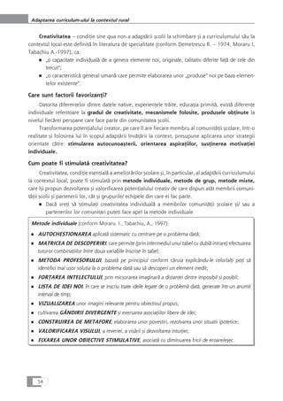 Creativitatea – condiÆie sine qua non a adaptårii çcolii la schimbare çi a curriculumului såu la
contextul local-este definitå în literatura de specialitate (conform Demetrescu R. – 1974, Moraru I,
Tabachiu A.-1997), ca:
■ „o capacitate individualå de a genera elemente noi, originale, calitativ diferite faÆå de cele din
trecut“;
■ „o caracteristicå general umanå care permite elaborarea unor „produse“ noi pe baza elemen-
telor existente“.
Care sunt factorii favorizanÆi?
Datorita diferenÆelor dintre datele native, experienÆele tråite, educaÆia primitå, existå diferenÆe
individuale referitoare la gradul de creativitate, mecanismele folosite, produsele obÆinute la
nivelul fiecårei persoane care face parte din comunitatea çcolii.
Transformarea potenÆialului creator, pe care îl are fiecare membru al comunitåÆii çcolare, într-o
realitate çi folosirea lui în scopul adaptårii învåÆårii la context, presupune aplicarea unor strategii
orientate cåtre: stimularea autocunoaçterii, orientarea aspiraÆiilor, susÆinerea motivaÆiei
individuale.
Cum poate fi stimulatå creativitatea?
Creativitatea, condiÆie esenÆialå a ameliorårilor çcolare çi, în particular, al adaptårii curriculumului
la contextul local, poate fi stimulatå prin metode individuale, metode de grup, metode mixte,
care îçi propun dezvoltarea çi valorificarea potenÆialului creativ de care dispun atåt membrii comuni-
tåÆii çcolii çi partenerii lor, cât çi grupurile/ echipele din care ei fac parte.
■ Dacå vreÆi så stimulaÆi creativitatea individualå a membrilor comunitåÆii çcolare çi/ sau a
partenerilor lor comunitari puteÆi face apel la metode individuale
Metode individuale (conform Moraru. I., Tabachiu, A., 1997):
■ AUTOCHESTIONAREA aplicatå sistematic cu centrare pe o problema datå;
■ MATRICEA DE DESCOPERIRI, care permite (prin intermediul unui tabel cu dublå intrare) efectuarea
tuturor combinaÆiilor între doua variabile înscrise în tabel;
■ METODA PROFESORULUI, bazatå pe principiul conform cåruia explicându-le celorlalÆi poÆi så
identifici mai uçor soluÆia la o problema datå sau så descoperi un element inedit;
■ FORæAREA INTELECTULUI, prin micçorarea imaginarå a distanÆei dintre imposibil si posibil;
■ LISTA DE IDEI NOI, în care se inscriu toate ideile legate de o problemå datå, generate într-un anumit
interval de timp;
■ VIZUALIZAREA unor imagini relevante pentru obiectivul propus;
■ cultivarea GÂNDIRII DIVERGENTE çi exersarea asociaÆiilor libere de idei;
■ CONSTRUIREA DE METAFORE, elaborarea unor povestiri, rezolvarea unor situatii ipotetice;
■ VALORIFICAREA VISULUI, a reveriei, a visårii çi dezvoltarea intuiÆiei;
■ FIXAREA UNOR OBIECTIVE STIMULATIVE, asociatå cu diminuarea fricii de eroare/eçec.
54
Adaptarea curriculum-ului la contextul rural
 