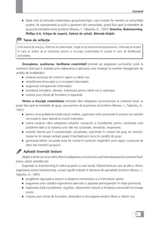 ■ Dacå vreÆi så stimulaÆi creativitatea grupului/echipei, care include fie membri ai comunitåÆii
çcolare, fie reprezentanÆi ai çcolii çi parteneri din comunitate, puteÆi face apel la metodele de
grup çi la metodele mixte (conform Moraru. I., Tabachiu, A., 1997): Sinectica, Brainstorming,
Phillips 6-6, Echipa de experÆi, Caietul de soluÆii, Metoda Delphi.
Teme de reflecÆie
CitiÆi textul de mai jos, referitor la creativitate. Dupå ce aÆi terminat lectura textului, reflectaÆi la modul
în care ar trebui så se acÆioneze pentru a incuraja creativitatea în çcoala în care vå desfåçuraÆi
activitatea.
Încurajarea, susÆinerea, facilitarea creativitåÆii centrate pe adaptarea curriculelor çcolii la
contextul local pot fi realizate prin elaborarea çi aplicarea unor strategii la nivelele manageriale ale
unitåÆii de învåÆåmânt:
■ evitarea excesului de criticå în raport cu ideile noi;
■ simplificarea birocraÆiei çi a circulaÆiei informaÆiei;
■ asigurarea transparenÆei informaÆiei;
■ acordarea încrederii, atenÆiei, interesului pentru ideile noi çi valoroase;
■ crearea unui climat de încredere çi siguranÆå.
Pentru a încuraja creativitatea orientatå cåtre adaptarea curriculumului la contextul local, se
poate face apel la metodele de grup, care pornesc de la premisa cå (conform Moraru. I., Tabachiu, A.,
1997):
■ pentru orice problemå existå soluÆii inedite, superioare celor practicate în prezent iar soluÆiile
noi existå în stare latentå la nivelul indivizilor;
■ rutina conduce cåtre adoptarea soluÆiilor cunoscute çi încetåÆenite pentru rezolvarea unei
probleme date çi la tratarea unor idei noi ca banale, nerealiste, inoperante;
■ soluÆiile latente pot fi conçtientizate, actualizate, exprimate în context de grup iar transfor-
marea lor în mesaje verbale poate fi facilitatå prin lucru în condiÆii de grup;
■ generarea ideilor noi poate avea loc numai în contextul respectårii unor reguli, cunoscute de
cåtre toÆi membrii grupului.
AplicaÆii /exerciÆii /acÆiuni
AlegeÆi o temå care så se refere direct la adaptarea curriculumului çcolii dumneavoastrå la contextul local.
(nevoi, soluÆii, activitåÆi etc).
OrganizaÆi un brainstorming în cadrul grupului cu care lucraÆi, folosind tema pe care aÆi ales-o. Pentru
organizarea acestui brainstorming, urmaÆi regulile indicate în literatura de specialitate (conform Moraru. I.,
Tabachiu, A., 1997).
■ pregåtirea riguroaså a sesiunii çi alegerea momentului çi a intervalului optim;
■ asigurarea unor condiÆii ergonomice adecvate çi açezarea participanÆilor în reÆea permisivå;
■ explicarea clarå a problemei, regulilor, obiectivelor sesiunii çi limitarea comunicårii la mesaje
scurte;
■ crearea unui climat de încredere, destindere çi încurajarea emiterii libere a ideilor noi;
55
Concluzii
 