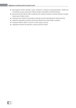 ■ descurajarea emiterii opiniilor critice, evaluative çi blocarea comportamentelor verbale sau
nonverbale care pot avea efect inhibitor asupra creativitåÆii çi exprimårii libere;
■ punctarea fiecarei idei de cåtre moderator prin reluarea exactå a cuvintelor folosite çi înregis-
trarea tuturor ideilor emise;
■ colectarea unei evaluari intermediare efectuate de cåtre participanÆi (în finalul sesiunii);
■ separarea riguroaså a secvenÆei de discuÆie liberå de secvenÆa finalå a evaluårii;
■ evaluarea finalå a ideilor în acord cu criterii clare çi precise;
■ respectarea timpului de derulare a sesiunii (20-60 minute).
56
Adaptarea curriculum-ului la contextul rural
 