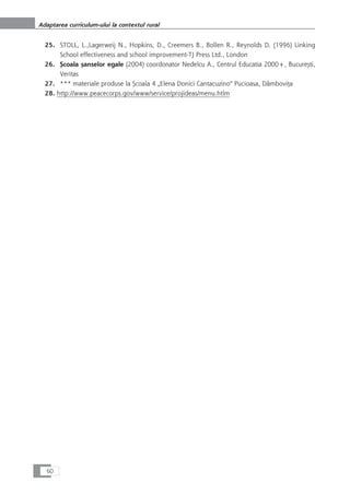 25. STOLL, L.,Lagerweij N., Hopkins, D., Creemers B., Bollen R., Reynolds D. (1996) Linking
School effectiveness and school improvement-TJ Press Ltd., London
26. Çcoala çanselor egale (2004) coordonator Nedelcu A., Centrul Educatia 2000+, Bucureçti,
Veritas
27. *** materiale produse la Çcoala 4 „Elena Donici Cantacuzino“ Pucioasa, DâmboviÆa
28. http://www.peacecorps.gov/www/service/projideas/menu.htlm
60
Adaptarea curriculum-ului la contextul rural
 