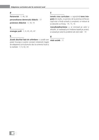 P
Parteneriat · 7, 46, 58
personalizarea demersului didactic · 17
proiectare didacticå · 7, 18, 19
S
strategia çcolii · 7, 9, 43, 45, 47
Ç
Çcoala deschiså faÆå de schimbare Þ çcoalå care
poate încuraja çi susÆine constant iniÆiativele legate
de adaptarea curriculumului såu la contextul local çi
la realitate · 7, 9, 42, 43
T
temele cross curriculare Þ reprezintå teme inte-
grate de studiu, ce pornesc de la premisa cå fiecare
copil este o fiinÆå unitarå çi complexå, ce trebuie så
se dezvolte ca întreg · 14, 15, 16
transdisciplinaritatea Þ se centreazå pe valori çi
atitudini, se realizeazå prin învåÆarea bazatå pe proiect,
se axeazå pe soluÆii la probleme ale vieÆii reale · 14
V
viaÆå socialå · 11
62
Adaptarea curriculum-ului la contextul rural
 