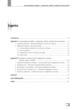 Cuprins
Introducere ................................................................................................................9
Capitolul I: Contextualizarea învåÆårii – perspective, direcÆii, exemple de bune practici......11
1. Perspectiva generalå – abordarea holisticå çi curriculumul integrat .............................11
2. Mijloace de realizare çi tipuri de activitåÆi..................................................................17
2.1. LecÆii de diferite discipline din curriculumul de bazå ...........................................17
2.2. Cursuri opÆionale..............................................................................................22
2.3. ÎnvåÆarea prin servicii în folosul comunitåÆii........................................................27
2.4. Istorie oralå .....................................................................................................35
Capitolul II: Plasarea în contextul local çi adaptarea la realitate –
premise, factori, condiÆii..........................................................................41
1. Çcoala deschiså faÆå de schimbare – un cadru optim pentru adaptarea la context.........41
2. Strategiile çcolii – diminuarea rezistenÆei faÆå de schimbare........................................43
3. Parteneriate cu comunitatea – soluÆii pentru adaptarea la realitate .............................46
4. Grupuri de lucru si echipe mixte – o cale pentru adaptarea la context.........................49
5. InovaÆie çi creativitate – condiÆia sine qua non a adaptårilor curriculare ......................53
Concluzii ...................................................................................................................57
Surse bibliografice....................................................................................................59
Index........................................................................................................................61
7
Contextualizarea învåÆårii – perspective, direcÆii, exemple de bune practici
 