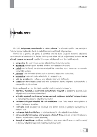 Introducere
Modulul „Adaptarea curriculumului la contextul rural“ se adreseazå çcolilor care participå la
Proiectul pentru ÎnvåÆåmânt Rural, în cadrul Componentei Çcoalå çi Comunitate.
Pornind de la premisa cå, pentru a identifica cele mai bune soluÆii în domeniul adaptårilor
curriculumului la contextul local, fiecare dintre çcolile rurale trebuie så porneascå de la un set de
principii cu caracter general, modulul îçi propune så råspundå unor întrebåri legate de:
■ perspectiva din care trebuie operate adaptårile curriculumului çcolar;
■ mijloacele prin care pot fi realizate cele mai bune adapåri curriculare;
■ cadrul care faciliteazå transformarea adaptårilor curriculare într-o preocupare constantå a
comunitåÆii çcolare;
■ jaloanele care orienteazå efortul çcolii în domeniul adaptårilor curriculare;
■ obstacolele întâlnite în calea adaptårilor la contextul local;
■ cåile de urmat pentru realizarea unor adaptåri oportune çi eficiente;
■ factorii care favorizeazå gåsirea celor mai bune soluÆii pentru adaptarea curriculumului la
contextul local çi la realitate.
Pentru a råspunde acestor întrebåri, modulul incude tematici referitoare la:
■ abordarea holisticå çi construirea curriculumului integrat, ca perspectivå generalå asupra
adaptårii curriculumului la contextul local;
■ activitåÆi legate de curriculumul nucleu, curricula opÆionale, activitati extracurriculare,
ca mijloace pentru realizarea adaptårilor curriculare;
■ caracteristicile çcolii deschise faÆå de schimbare, ca un cadru necesar pentru plasarea în
context çi adaptarea la realitate;
■ strategiile çcolii, ca jaloane ce orienteazå orice demers centrat pe adaptarea curriculumului la
contextul local;
■ rezistenÆa faÆå de schimbare, ca principal obstacol în calea adaptårilor curriculare;
■ parteneriatul çi construirea unor grupuri/ echipe de lucru, ca o cale care permite adaptarea
autenticå a curriculumului çcolar la realitate;
■ inovaÆie çi creativitate, considerate condiÆii importante pentru identificarea celor mai bune soluÆii
în domeniul adaptårilor operate la nivelul curriculumului çcolii.
9
Introducere
 