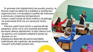 În primele zile (săptămâni) de şcoală, practic, la
fiecare copil se observă o scădere a rezistenţei
organismului, o înrăutăţire a poftei de mâncare,
a somnului, creşterea temperaturii.
Uneori, copiii încep să facă mofturi, să plângă,
se enervează fără vre-un oarecare motiv
serios.
Fiecare copil trece printr-o perioa dă de
adaptare. Doar că la unii această perioadă
durează câteva săptămâni, la alţii câteva luni,
iar pentru unii această adaptare poate să
dureze un an.
Adaptarea depinde de particularităţile
individuale ale copilului, de predispunerea
însuşirii activităţii şcolare etc.
 
