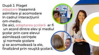 După J. Piaget
adaptare înseamnă
asimilare şi acomodare
în cadrul interacţiunii
om-mediu.
De aici, adaptarea şcolară ar fi
un acord dintre elev şi mediul
şcolar prin care elevul
asimilează cerinţele
şi normele şcolare
şi se acomodează la ele,
finalizând prin reuşită şcolară.
 
