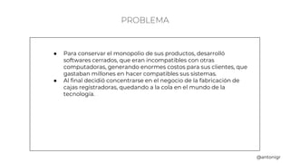 PROBLEMA
● Para conservar el monopolio de sus productos, desarrolló
softwares cerrados, que eran incompatibles con otras
computadoras, generando enormes costos para sus clientes, que
gastaban millones en hacer compatibles sus sistemas.
● Al final decidió concentrarse en el negocio de la fabricación de
cajas registradoras, quedando a la cola en el mundo de la
tecnología.
@antonigr
 