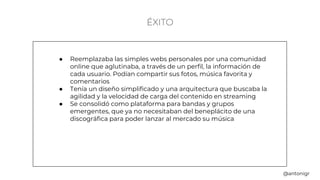 ÉXITO
● Reemplazaba las simples webs personales por una comunidad
online que aglutinaba, a través de un perfil, la información de
cada usuario. Podían compartir sus fotos, música favorita y
comentarios
● Tenía un diseño simplificado y una arquitectura que buscaba la
agilidad y la velocidad de carga del contenido en streaming
● Se consolidó como plataforma para bandas y grupos
emergentes, que ya no necesitaban del beneplácito de una
discográfica para poder lanzar al mercado su música
@antonigr
 
