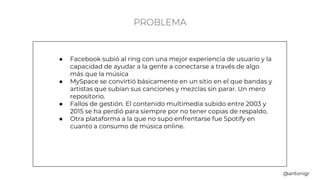 PROBLEMA
● Facebook subió al ring con una mejor experiencia de usuario y la
capacidad de ayudar a la gente a conectarse a través de algo
más que la música
● MySpace se convirtió básicamente en un sitio en el que bandas y
artistas que subían sus canciones y mezclas sin parar. Un mero
repositorio.
● Fallos de gestión. El contenido multimedia subido entre 2003 y
2015 se ha perdió para siempre por no tener copias de respaldo.
● Otra plataforma a la que no supo enfrentarse fue Spotify en
cuanto a consumo de música online.
@antonigr
 
