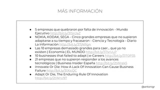 MÁS INFORMACIÓN
● 5 empresas que quebraron por falta de innovación - Mundo
Ejecutivo http://bit.ly/31SnJaZ
● NOKIA, KODAK, SEGA - Cinco grandes empresas que no supieron
adaptarse a su tiempo y fracasaron - Ciencia y Tecnología - Diario
La Información http://bit.ly/37jNRg4
● Las 10 empresas demasiado grandes para caer... que ya no
existen | Economía | EL MUNDO http://bit.ly/37srULP
● 10 businesses that failed to adapt | e-Careers http://bit.ly/31T0P35
● 21 empresas que no supieron responder a los avances
tecnológicos | Business Insider España http://bit.ly/2tWrek5
● Innovate Or Die: How A Lack Of Innovation Can Cause Business
Failure http://bit.ly/31XicQC
● Adapt Or Die, The Enduring Rule Of Innovation
http://bit.ly/2tWrU97
@antonigr
 