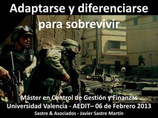Adaptarse y diferenciarse
    para sobrevivir




    Máster en Control de Gestión y Finanzas
Universidad Valencia - AEDIT– 06 de Febrero 2013
         Sastre & Asociados - Javier Sastre Martín
 
