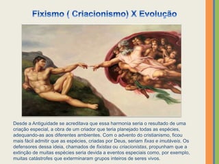 Desde a Antiguidade se acreditava que essa harmonia seria o resultado de uma
criação especial, a obra de um criador que teria planejado todas as espécies,
adequando-as aos diferentes ambientes. Com o advento do cristianismo, ficou
mais fácil admitir que as espécies, criadas por Deus, seriam fixas e imutáveis. Os
defensores dessa ideia, chamados de fixistas ou criacionistas, propunham que a
extinção de muitas espécies seria devida a eventos especiais como, por exemplo,
muitas catástrofes que exterminaram grupos inteiros de seres vivos.
 