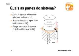 Módulo 5

Quais as partes do sistema?
Caixa d`água de mínimo 500 l
(não está incluso no kit)
Suporte da caixa d`água. (não
está incluso no kit)
Flange para caixa d`água de
1”. (não está incluso no kit)

10

 