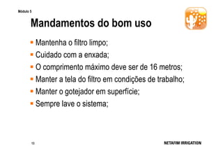 Módulo 5

Mandamentos do bom uso
Mantenha o filtro limpo;
Cuidado com a enxada;
O comprimento máximo deve ser de 16 metros;
Manter a tela do filtro em condições de trabalho;
Manter o gotejador em superfície;
Sempre lave o sistema;

13

 