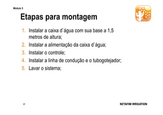 Módulo 5

Etapas para montagem
1. Instalar a caixa d`água com sua base a 1,5
metros de altura;
2. Instalar a alimentação da caixa d`água;
3. Instalar o controle;
4. Instalar a linha de condução e o tubogotejador;
5. Lavar o sistema;

17

 