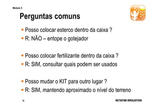 Módulo 5

Perguntas comuns
Posso colocar esterco dentro da caixa ?
R: NÃO – entope o gotejador
Posso colocar fertilizante dentro da caixa ?
R: SIM, consultar quais podem ser usados
Posso mudar o KIT para outro lugar ?
R: SIM, mantendo aproximado o nível do terreno
18

 