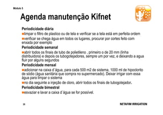 Módulo 5

Agenda manutenção Kifnet
Periodicidade diária
limpar o filtro de plastico ou de tela e verificar se a tela está em perfeita ordem
verificar se chega água em todos os lugares, procurar por cortes feito com
enxada por exemplo
Periodicidade semanal
abrir todos os finais de tubo de polietileno , primeiro o de 20 mm (linha
distribuidora) e depois os tubogotejadores, sempre um por vez, e deixando a agua
fluir por alguns segundos
Periodicidade mensal
adicionar na caixa d`água, para cada 500 m2 de sistema, 1000 ml de hipoclorito
de sódio (água sanitária que compra no supermercado). Deixar irrigar com essa
água para limpar o sistema
no dia seguinte a injeção de cloro, abrir todos os finais de tubogotejador.
Periodicidade bimestral
esvaziar e lavar a caixa d`água se for possível.
20

 