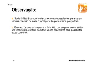 Módulo 5

Observação:
a. Todo KifNet é composto de conectores sobresalentes para serem
usados em caso de errar o local previsto para a linha gotejadora.
b. Em caso de querer tampar um furo feito por engano, ou consertar
um vasamento, existem no Kifnet vários conectores para possibilitar
estes consertos.

21

 