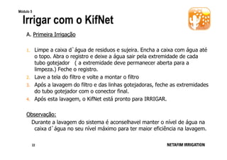 Módulo 5

Irrigar com o KifNet
A. Primeira Irrigação
1.

2.
3.
4.

Limpe a caixa d`água de residuos e sujeira. Encha a caixa com água até
o topo. Abra o registro e deixe a água sair pela extremidade de cada
tubo gotejador ( a extremidade deve permanecer aberta para a
limpeza.) Feche o registro.
Lave a tela do filtro e volte a montar o filtro
Após a lavagem do filtro e das linhas gotejadoras, feche as extremidades
do tubo gotejador com o conector final.
Após esta lavagem, o KifNet está pronto para IRRIGAR.

Observação:
Durante a lavagem do sistema é aconselhavel manter o nível de água na
caixa d`água no seu nível máximo para ter maior eficiência na lavagem.
22

 