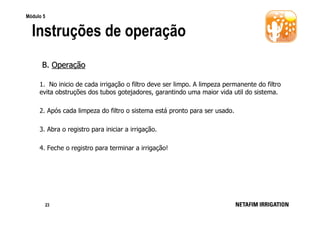 Módulo 5

Instruções de operação
B. Operação
1. No inicio de cada irrigação o filtro deve ser limpo. A limpeza permanente do filtro
evita obstruções dos tubos gotejadores, garantindo uma maior vida util do sistema.
2. Após cada limpeza do filtro o sistema está pronto para ser usado.
3. Abra o registro para iniciar a irrigação.
4. Feche o registro para terminar a irrigação!

23

 