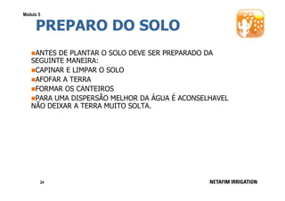 Módulo 5

PREPARO DO SOLO
ANTES DE PLANTAR O SOLO DEVE SER PREPARADO DA
SEGUINTE MANEIRA:
CAPINAR E LIMPAR O SOLO
AFOFAR A TERRA
FORMAR OS CANTEIROS
PARA UMA DISPERSÃO MELHOR DA ÁGUA É ACONSELHAVEL
NÃO DEIXAR A TERRA MUITO SOLTA.

24

 