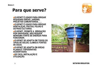 Módulo 5

Para que serve?
O KIFNET É USADO PARA IRRIGAR
PEQUENAS ÁREAS, JARDINS,
PROJETOS COMUNITÁRIOS……
O KIFNET É USADO PARA IRRIGAR
HORTALIÇAS, FRUTAS, FEIJÃO E
OUTRAS CULTURAS.
O KIFNET, PERMITE A IRRIGAÇÃO
POR GRAVIDADE, NÃO REQUER
NENHUMA FONTE DE ENERGIA PARA
FUNCIONAR.
O KIFNET SE ADAPTA EM TODOS OS
TIPOS DE SOLOS, CLIMAS E FONTES
DE ÁGUA.
O KIFNET SE ADAPTA EM ÁREAS
PLANAS E TOPOGRAFIAS
ACIDENTADAS.
DE FÁCIL INSTALAÇÃO E
UTILIZAÇÃO.
3

 