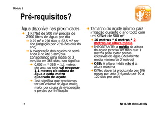 Módulo 5

Pré-requisitos?
Água disponível nas proximidades
1 KifNet de 500 m2 precisa de
2500 litros de água por dia
0,25 m3 x 250 dias = 62,5 m3 por
ano (irrigação por 70% dos dias do
ano)
A evaporação dos açudes no semiárido é de até 5 mm/dia.
Considerando uma média de 3
mm/dia em 365 dias, isso significa
0,003 m * 365 = 1,1 metros
por ano, ou seja vai evaporar
1,1 metros de coluna de
água a cada metro
quadrado de açude
Isso significa que precisamos
ter um volume de água muito
maior por causa da evaporação
e perdas por infiltração

7

Tamanho do açude mínimo para
irrigação durante o ano todo com
um KifNet de 500 m2
10 metros * 6 metros * 2
metros de altura média
IMPORTANTE: a média da altura
do açude precisa ser mais que 1
metros para evitar perdas
ecessivas de água (idealmente
media mínima de 2 metros)
OBS: A altura média não é a
altura máxima
KifNet viável já produzindo por 5/6
meses por ano (irrigando por 90 a
120 dias por ano)

 