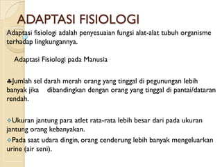 ADAPTASI FISIOLOGI
Adaptasi fisiologi adalah penyesuaian fungsi alat-alat tubuh organisme
terhadap lingkungannya.

  Adaptasi Fisiologi pada Manusia

  Jumlah sel darah merah orang yang tinggal di pegunungan lebih
banyak jika dibandingkan dengan orang yang tinggal di pantai/dataran
rendah.

Ukuran    jantung para atlet rata-rata lebih besar dari pada ukuran
jantung orang kebanyakan.
Pada saat udara dingin, orang cenderung lebih banyak mengeluarkan
urine (air seni).
 