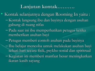 Lanjutan kontak………. Kontak selanjutnya dengan Rooming In yaitu : Kontak langsung ibu dan bayinya dengan asuhan gabung di ruang nifas Pada saat ini ibu memperhatikan petugas ketika memberikan asuhan bayi Petugas memberi contoh asuhan pada bayinya Ibu belajar mencoba untuk melakukan asuhan bayi sehari-hari secara fisik, psykho sosial dan spiritrual Kegiatan ini memberi manfaat besar meningkatkan ikatan kasih sayang 