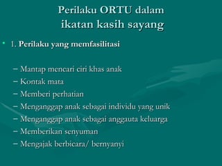 Perilaku ORTU dalam   ikatan kasih sayang 1.  Perilaku yang memfasilitasi Mantap mencari ciri khas anak Kontak mata Memberi perhatian Menganggap anak sebagai individu yang unik Menganggap anak sebagai anggauta keluarga Memberikan senyuman Mengajak berbicara/ bernyanyi 