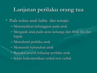 Lanjutan perilaku orang tua Pada waktu anak balita  dan remaja: Menunjukkan kebanggaan pada anak Mengajak anak pada acara keluarga dari fihak ibu dan bapak Memahami perilaku anak Memenuhi kebutuhan anak Bereaksi positif terhadap perilaku anak Selalu berkomunikasi verbal non verbal 