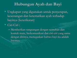 Hubungan Ayah dan Bayi  Ungkapan yang digunakan untuk penyerapan, kesenangan dan ketertarikan ayah terhadap bayinya (keterikatan) Ciri-Ciri : Memberikan rangsangan dengan sentuhan dan kontak mata, berkomunikasi dan ciri-ciri yang sama dengan dirinya, menegaskan bahwa bayi itu adalah bayinya. 
