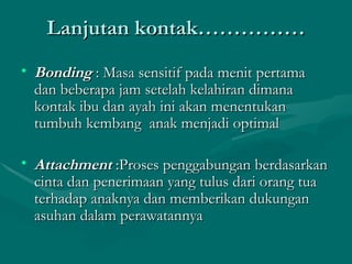 Lanjutan kontak…………… Bonding  : Masa sensitif pada menit pertama dan beberapa jam setelah kelahiran dimana kontak ibu dan ayah ini akan menentukan tumbuh kembang  anak menjadi optimal Attachment  :Proses penggabungan berdasarkan cinta dan penerimaan yang tulus dari orang tua terhadap anaknya dan memberikan dukungan asuhan dalam perawatannya 