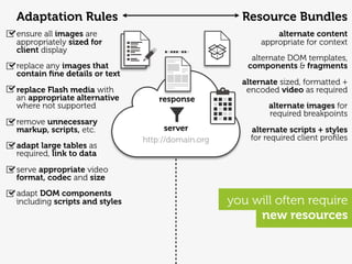 Adaptation Rules                                     Resource Bundles
ensure all images are                                         alternate content
appropriately sized for                                   appropriate for context
client display
                                                       alternate DOM templates,
replace any images that                               components & fragments
contain ﬁne details or text
                                                     alternate sized, formatted +
replace Flash media with                              encoded video as required
an appropriate alternative         response
where not supported                                         alternate images for
                                                            required breakpoints
remove unnecessary
markup, scripts, etc.                server            alternate scripts + styles
                               http://domain.org       for required client proﬁles
adapt large tables as
required, link to data
serve appropriate video
format, codec and size
adapt DOM components
including scripts and styles                       you will often require
                                                        new resources
 